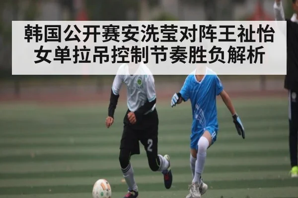 韩国公开赛安洗莹对阵王祉怡女单拉吊控制节奏胜负解析（haobosports）