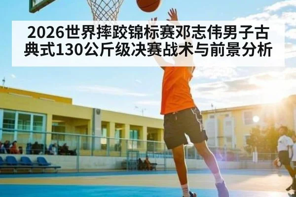 2026世界摔跤锦标赛邓志伟男子古典式130公斤级决赛战术与前景分析