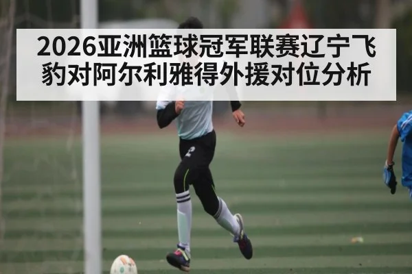 2026亚洲篮球冠军联赛辽宁飞豹对阿尔利雅得外援对位分析