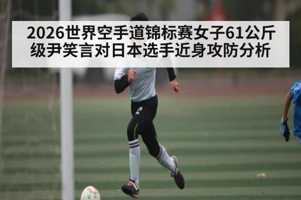 2026世界空手道锦标赛女子61公斤级尹笑言对日本选手近身攻防分析